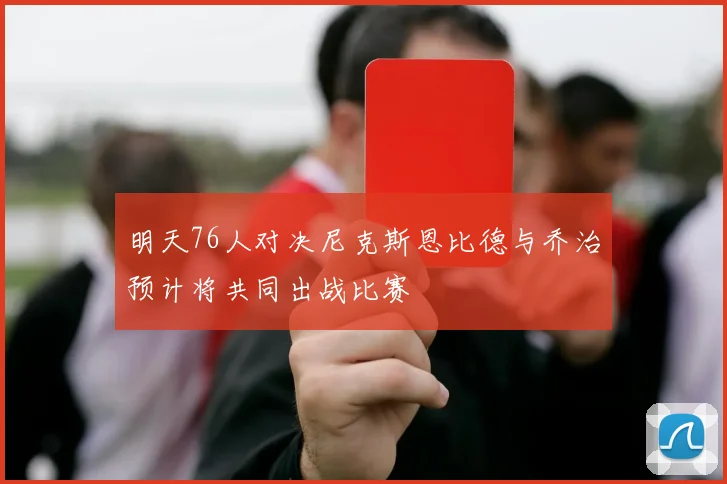 明天76人对决尼克斯恩比德与乔治预计将共同出战比赛