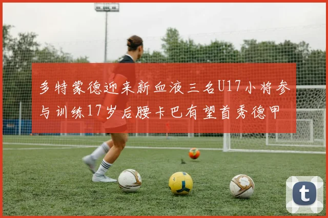 多特蒙德迎来新血液三名U17小将参与训练17岁后腰卡巴有望首秀德甲