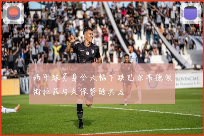 西甲球员身价大幅下跌巴尔韦德领衔拉菲与久保紧随其后