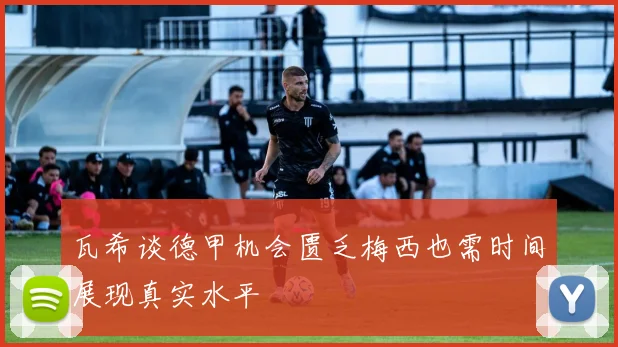 瓦希谈德甲机会匮乏梅西也需时间展现真实水平
