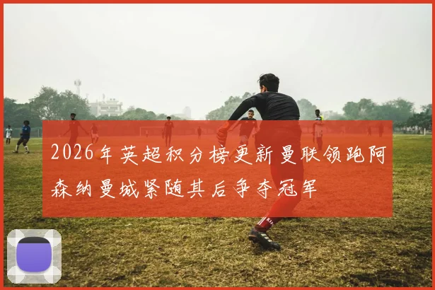 2026年英超积分榜更新曼联领跑阿森纳曼城紧随其后争夺冠军