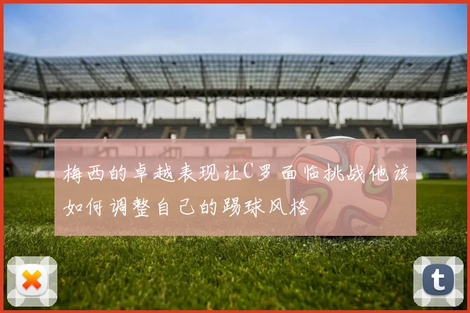 梅西的卓越表现让C罗面临挑战他该如何调整自己的踢球风格