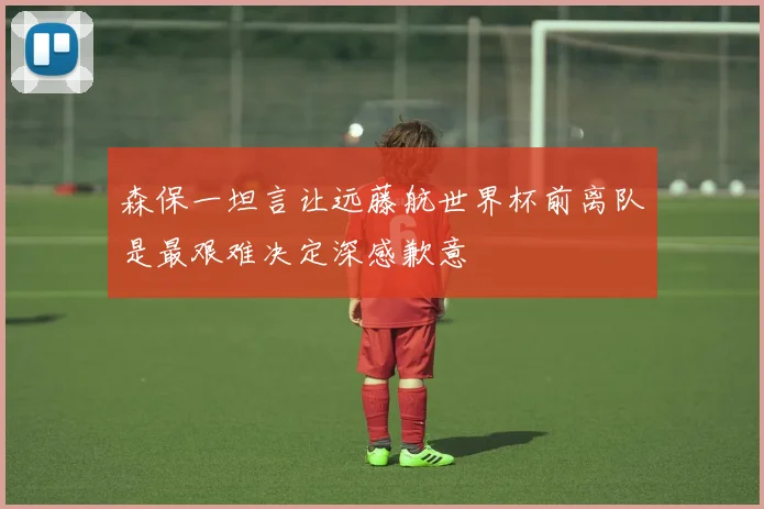 森保一坦言让远藤航世界杯前离队是最艰难决定深感歉意