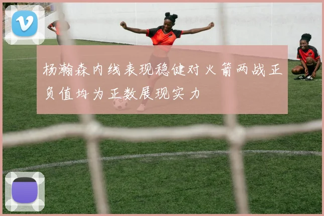 杨瀚森内线表现稳健对火箭两战正负值均为正数展现实力