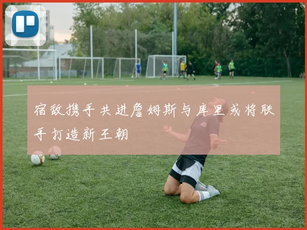 宿敌携手共进詹姆斯与库里或将联手打造新王朝