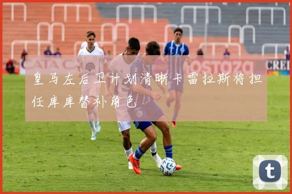皇马左后卫计划清晰卡雷拉斯将担任库库替补角色