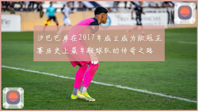 沙巴巴库在2017年成立成为欧冠正赛历史上最年轻球队的传奇之路