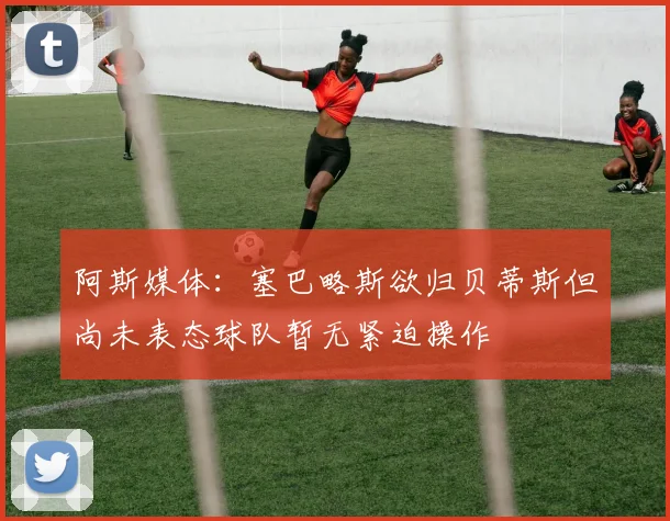 阿斯媒体：塞巴略斯欲归贝蒂斯但尚未表态球队暂无紧迫操作