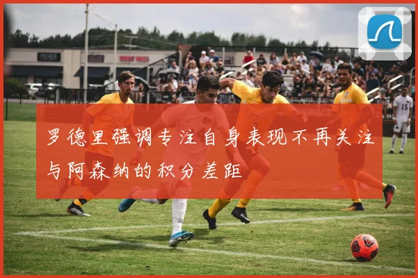 罗德里强调专注自身表现不再关注与阿森纳的积分差距