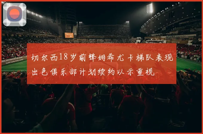 切尔西18岁前锋姆希尤卡梯队表现出色俱乐部计划续约以示重视