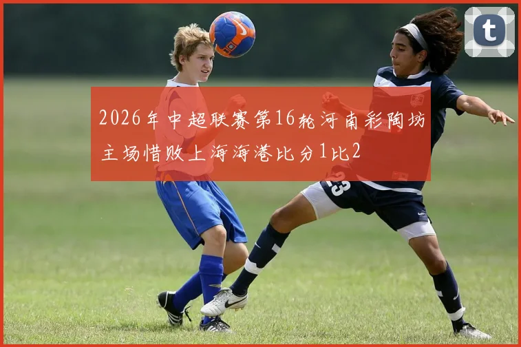 2026年中超联赛第16轮河南彩陶坊主场惜败上海海港比分1比2