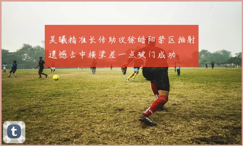 吴曦精准长传助攻徐皓阳禁区抽射遗憾击中横梁差一点破门成功