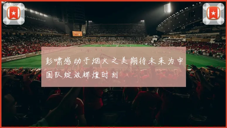 彭啸感动于烟火之美期待未来为中国队绽放辉煌时刻