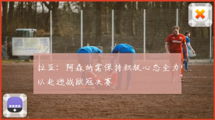 拉亚：阿森纳需保持积极心态全力以赴迎战欧冠决赛
