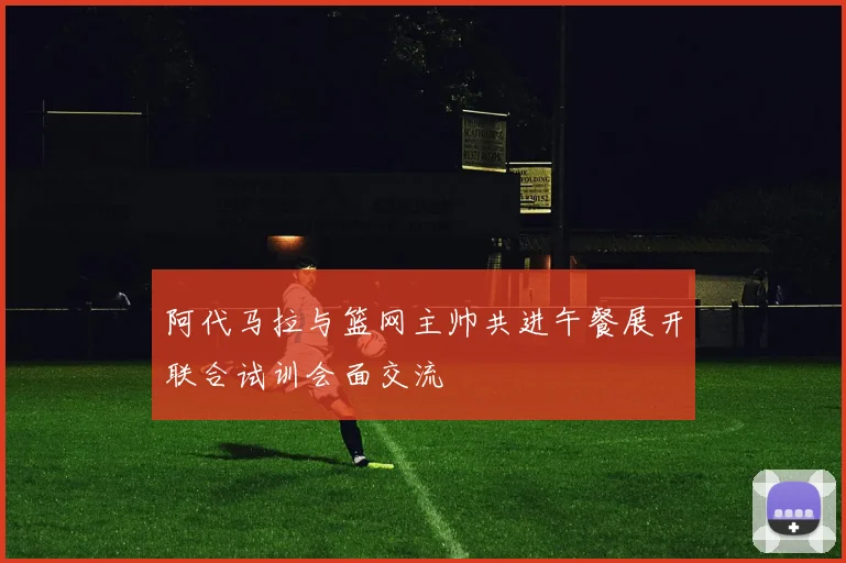 阿代马拉与篮网主帅共进午餐展开联合试训会面交流