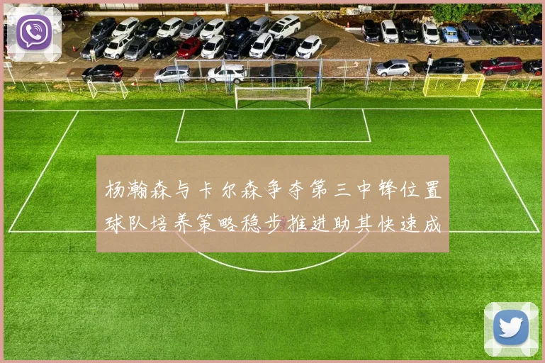 杨瀚森与卡尔森争夺第三中锋位置球队培养策略稳步推进助其快速成长