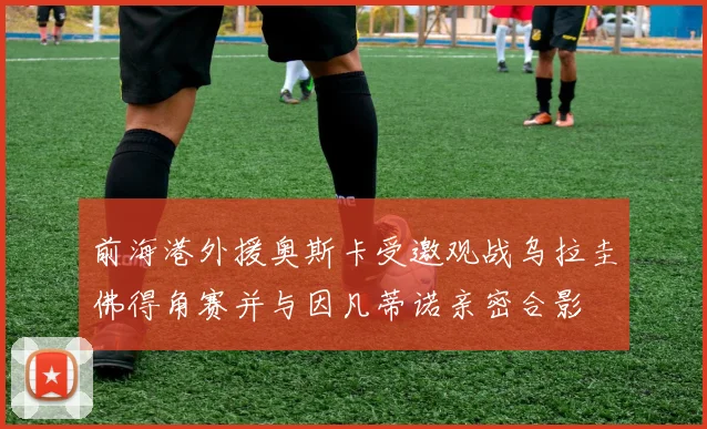 前海港外援奥斯卡受邀观战乌拉圭佛得角赛并与因凡蒂诺亲密合影