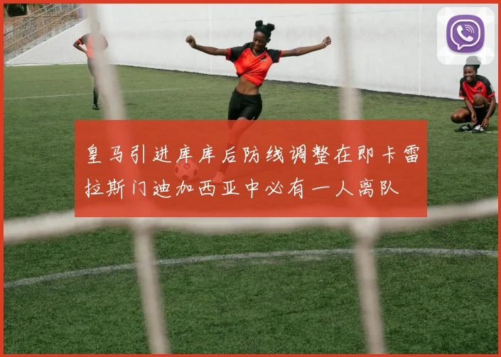 皇马引进库库后防线调整在即卡雷拉斯门迪加西亚中必有一人离队